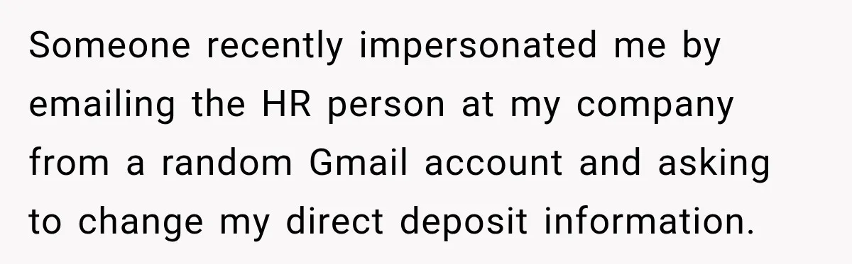 Scammer Pretends To Be Employee And Steals Two Paychecks Through A Fake HR Request Someone recently impersonated me by emailing the HR person at my company from a random Gmail account and asking to change my direct deposit information.