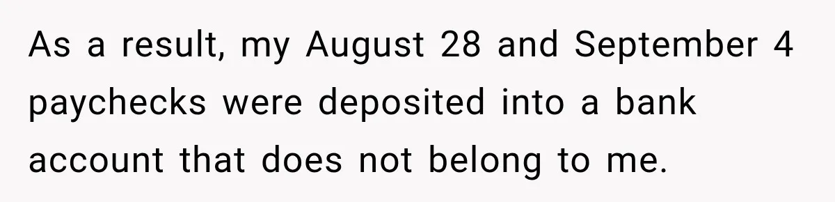 Scammer Pretends To Be Employee And Steals Two Paychecks Through A Fake HR Request As a result, my August 28 and September 4 paychecks were deposited into a bank account that does not belong to me.