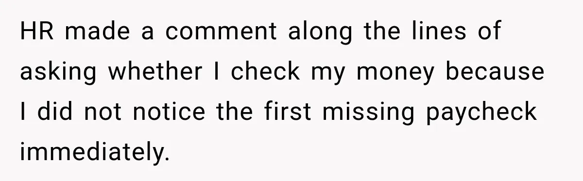 Scammer Pretends To Be Employee And Steals Two Paychecks Through A Fake HR Request HR made a comment along the lines of asking whether I check my money because I did not notice the first missing paycheck immediately.