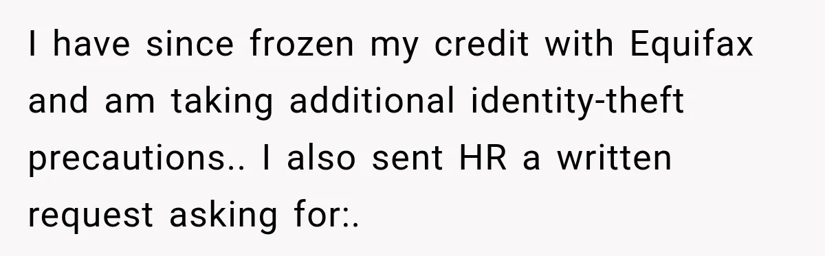 Scammer Pretends To Be Employee And Steals Two Paychecks Through A Fake HR Request I have since frozen my credit with Equifax and am taking additional identity-theft precautions.. I also sent HR a written request asking for:.