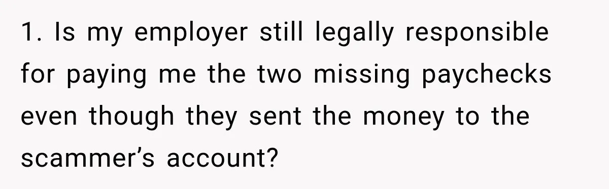 Scammer Pretends To Be Employee And Steals Two Paychecks Through A Fake HR Request 1. Is my employer still legally responsible for paying me the two missing paychecks even though they sent the money to the scammer’s account?