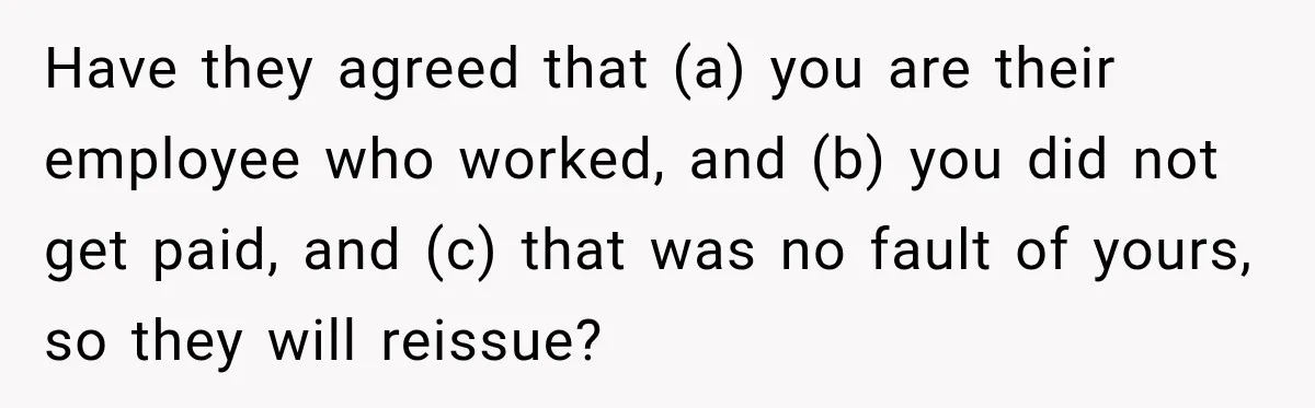 Scammer Pretends To Be Employee And Steals Two Paychecks Through A Fake HR Request Have they agreed that (a) you are their employee who worked, and (b) you did not get paid, and (c) that was no fault of yours, so they will reissue?