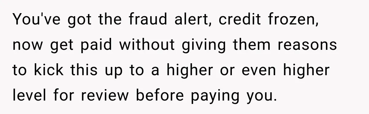 Scammer Pretends To Be Employee And Steals Two Paychecks Through A Fake HR Request You've got the fraud alert, credit frozen, now get paid without giving them reasons to kick this up to a higher or even higher level for review before paying you.