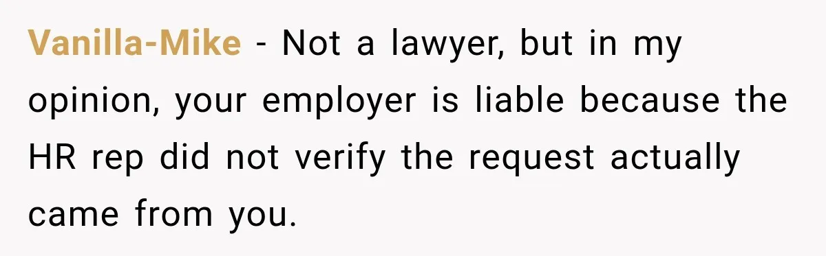 Scammer Pretends To Be Employee And Steals Two Paychecks Through A Fake HR Request Vanilla-Mike − Not a lawyer, but in my opinion, your employer is liable because the HR rep did not verify the request actually came from you.