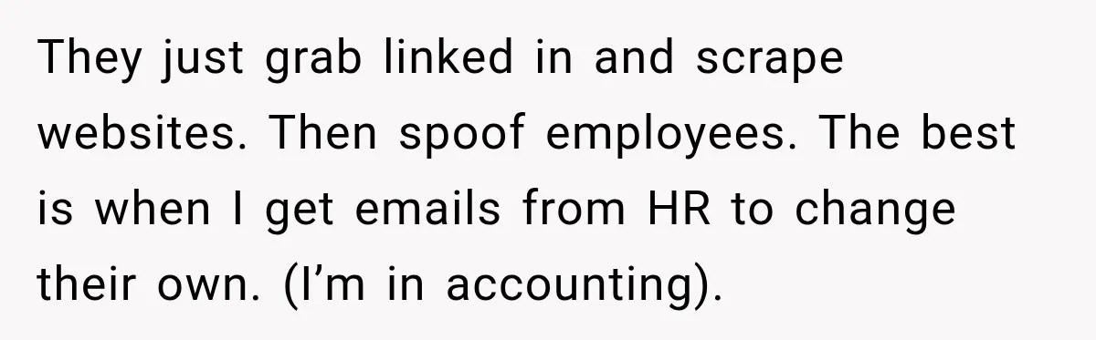 Scammer Pretends To Be Employee And Steals Two Paychecks Through A Fake HR Request They just grab linked in and scrape websites. Then spoof employees. The best is when I get emails from HR to change their own. (I’m in accounting).