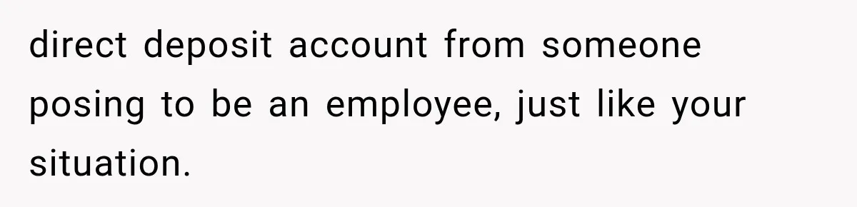 Scammer Pretends To Be Employee And Steals Two Paychecks Through A Fake HR Request direct deposit account from someone posing to be an employee, just like your situation.