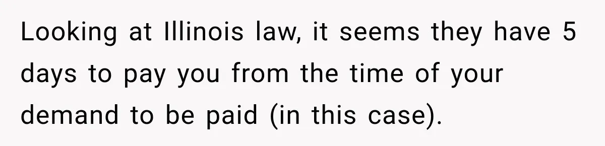 Scammer Pretends To Be Employee And Steals Two Paychecks Through A Fake HR Request Looking at Illinois law, it seems they have 5 days to pay you from the time of your demand to be paid (in this case).