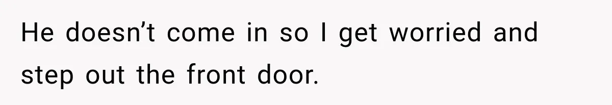 He doesn’t come in so I get worried and step out the front door.