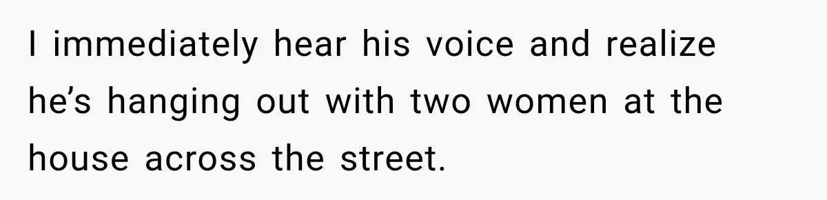 I immediately hear his voice and realize he’s hanging out with two women at the house across the street.
