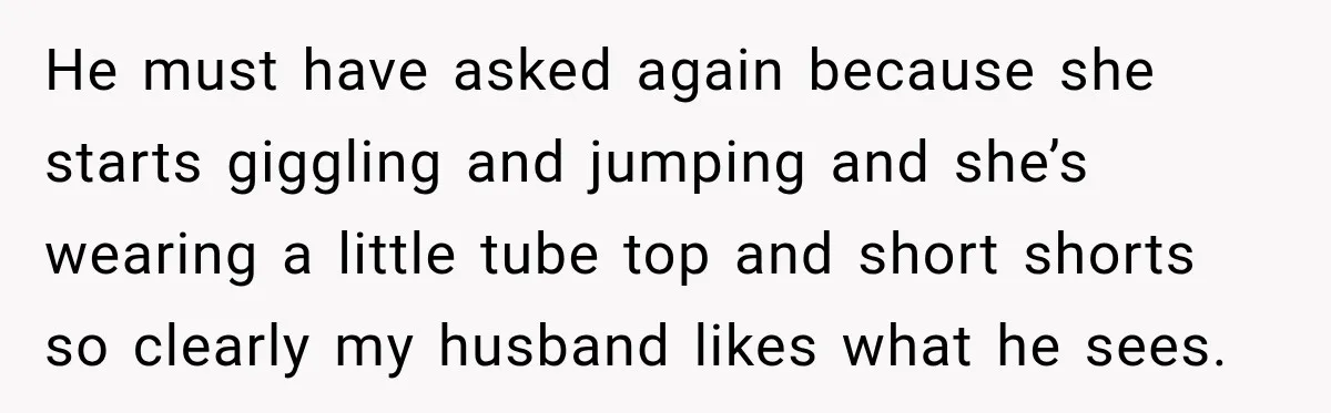 He must have asked again because she starts giggling and jumping and she’s wearing a little tube top and short shorts so clearly my husband likes what he sees.