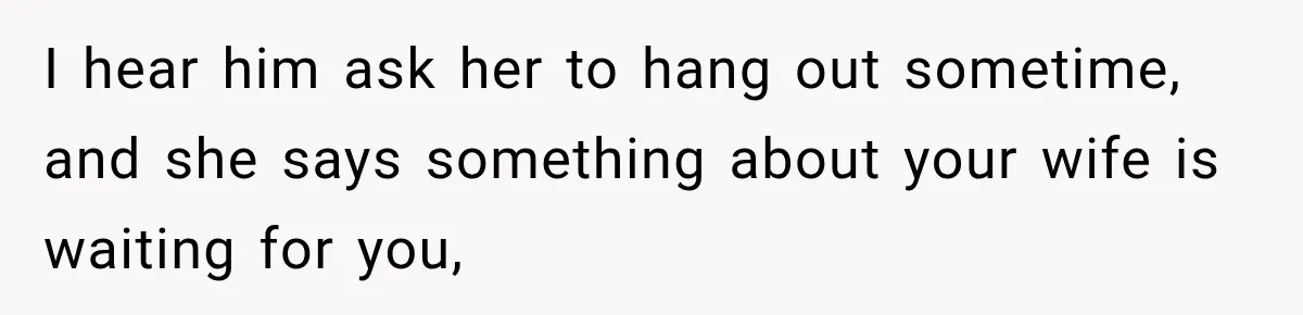 I hear him ask her to hang out sometime, and she says something about your wife is waiting for you,