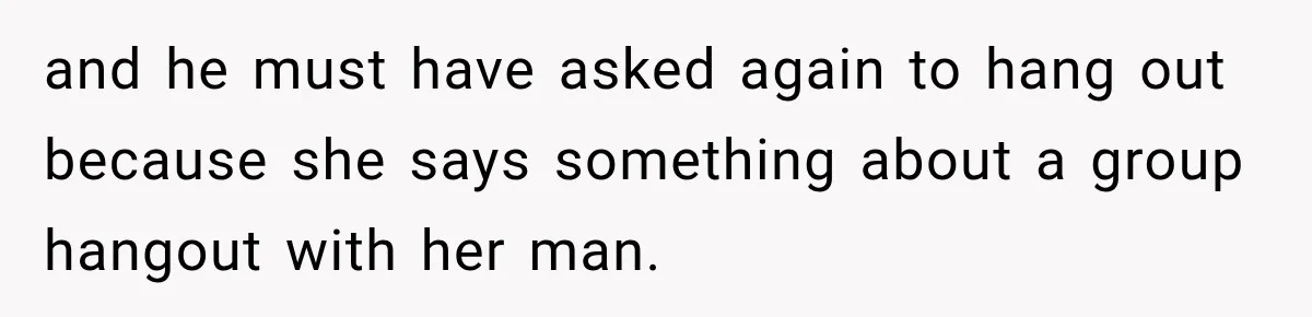 and he must have asked again to hang out because she says something about a group hangout with her man.