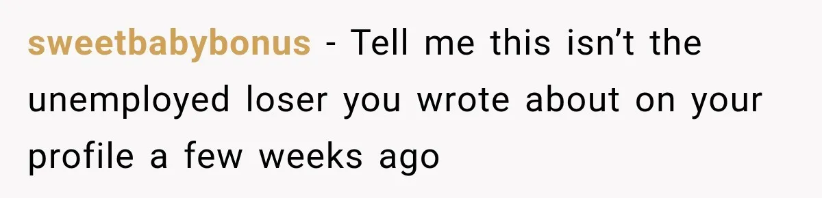 sweetbabybonus − Tell me this isn’t the unemployed loser you wrote about on your profile a few weeks ago