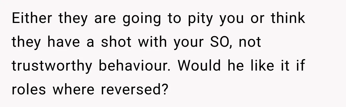 Either they are going to pity you or think they have a shot with your SO, not trustworthy behaviour. Would he like it if roles where reversed?