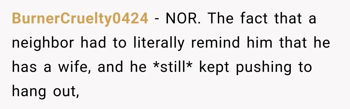 BurnerCruelty0424 − NOR. The fact that a neighbor had to literally remind him that he has a wife, and he *still* kept pushing to hang out,