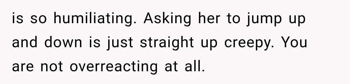 is so humiliating. Asking her to jump up and down is just straight up creepy. You are not overreacting at all.