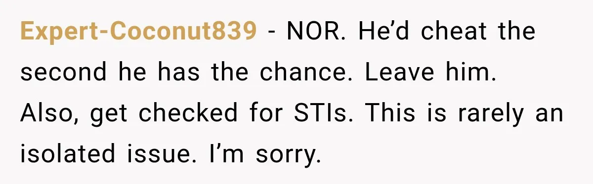 Expert-Coconut839 − NOR. He’d cheat the second he has the chance. Leave him. Also, get checked for STIs. This is rarely an isolated issue. I’m sorry.