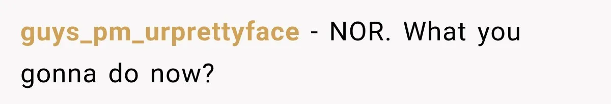 guys_pm_urprettyface − NOR. What you gonna do now?
