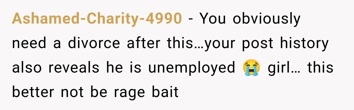 Ashamed-Charity-4990 − You obviously need a divorce after this…your post history also reveals he is unemployed 😭 girl… this better not be rage bait