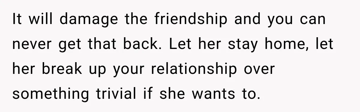 Girlfriend Threatens To End Relationship If Boyfriend Becomes His Best Friend’s Best Man It will damage the friendship and you can never get that back. Let her stay home, let her break up your relationship over something trivial if she wants to.