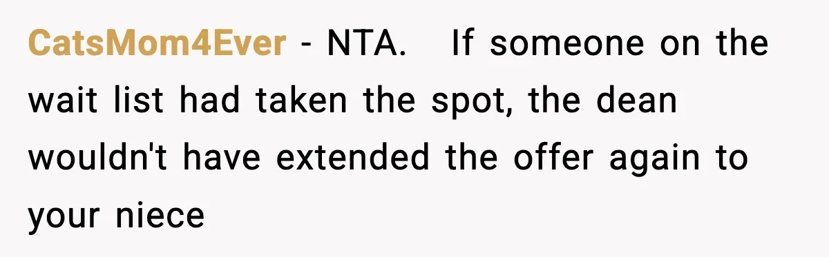 Woman Rejects Her Med School Offer, Regrets It, and Her Uncle Pulls One Very Important String CatsMom4Ever − NTA. If someone on the wait list had taken the spot, the dean wouldn't have extended the offer again to your niece