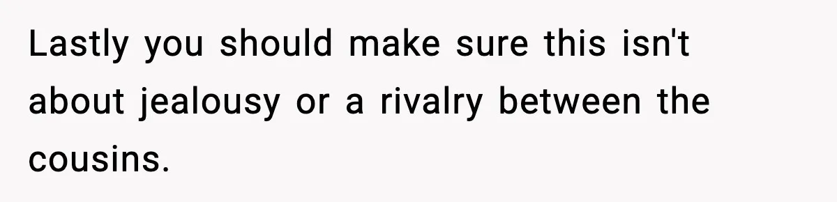 Woman Rejects Her Med School Offer, Regrets It, and Her Uncle Pulls One Very Important String Lastly you should make sure this isn't about jealousy or a rivalry between the cousins.