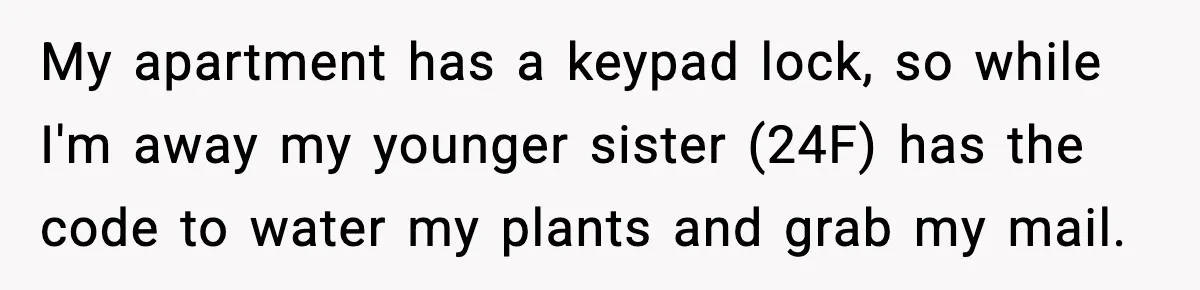 My apartment has a keypad lock, so while I'm away my younger sister (24F) has the code to water my plants and grab my mail.