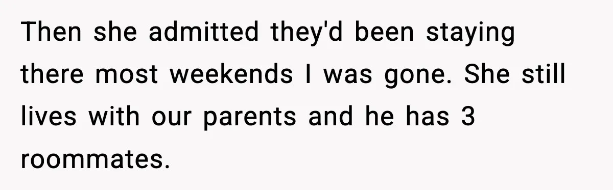 Then she admitted they'd been staying there most weekends I was gone. She still lives with our parents and he has 3 roommates.