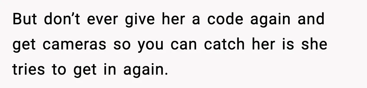 But don’t ever give her a code again and get cameras so you can catch her is she tries to get in again.