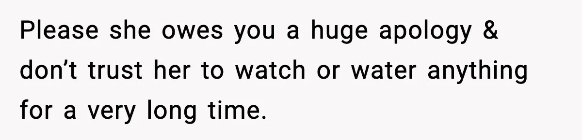 Please she owes you a huge apology & don’t trust her to watch or water anything for a very long time.
