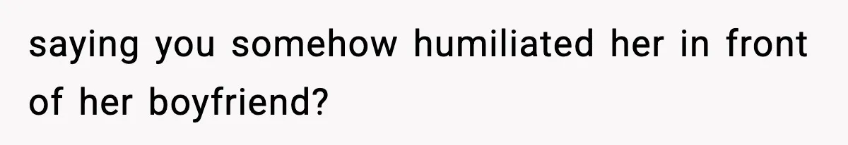 saying you somehow humiliated her in front of her boyfriend?