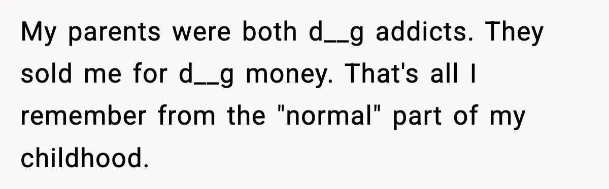 My parents were both d__g addicts. They sold me for d__g money. That's all I remember from the "normal" part of my childhood.