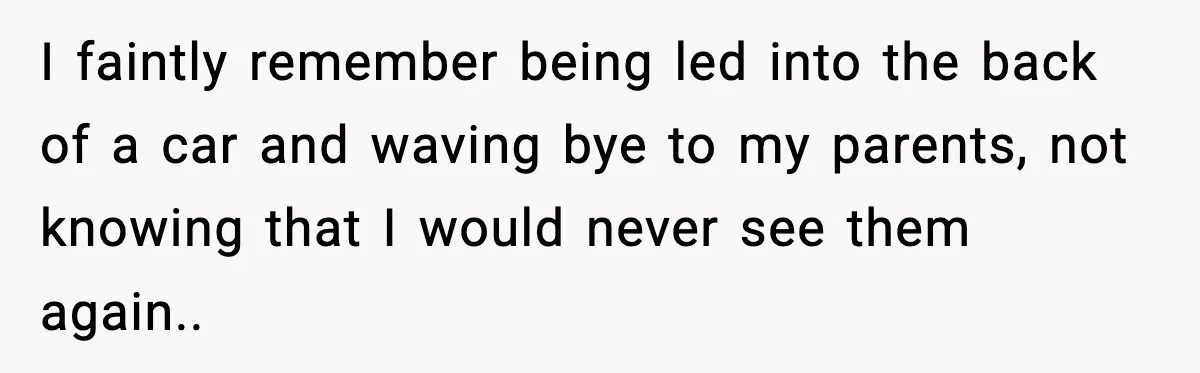 I faintly remember being led into the back of a car and waving bye to my parents, not knowing that I would never see them again..