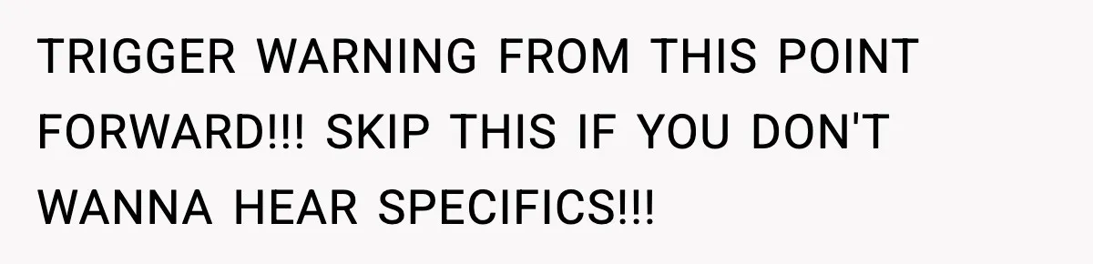 TRIGGER WARNING FROM THIS POINT FORWARD!!! SKIP THIS IF YOU DON'T WANNA HEAR SPECIFICS!!!