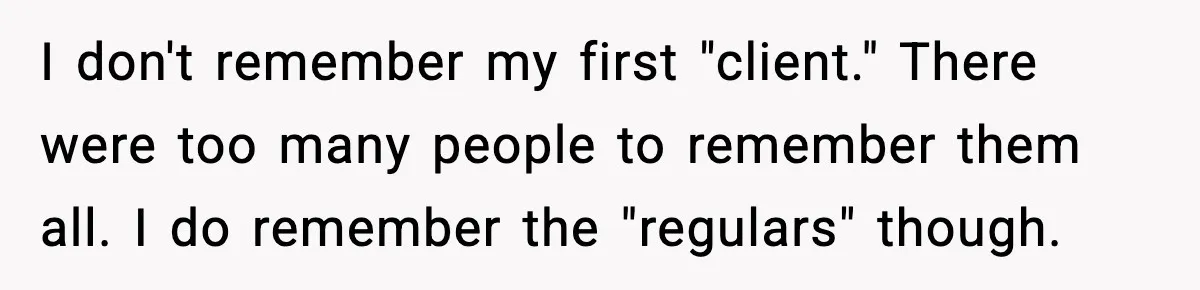 I don't remember my first "client." There were too many people to remember them all. I do remember the "regulars" though.