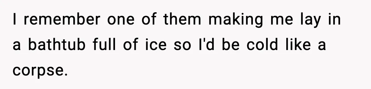 I remember one of them making me lay in a bathtub full of ice so I'd be cold like a corpse.