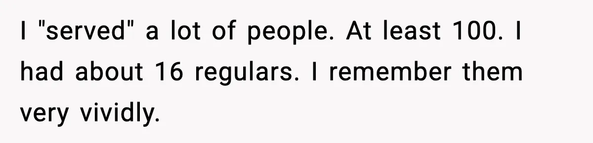 I "served" a lot of people. At least 100. I had about 16 regulars. I remember them very vividly.