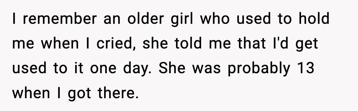 I remember an older girl who used to hold me when I cried, she told me that I'd get used to it one day. She was probably 13 when I...