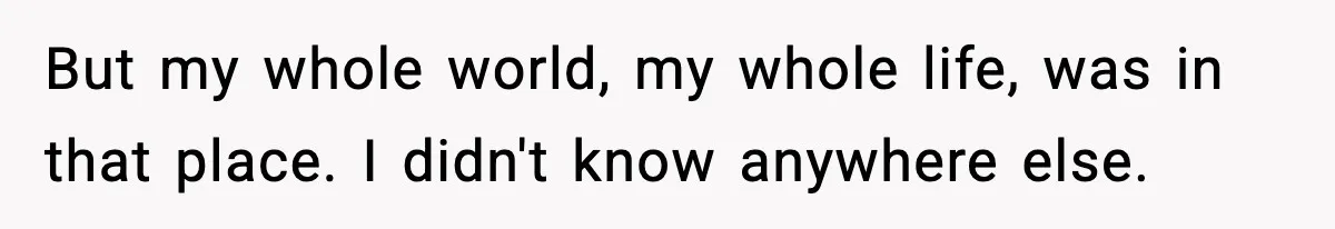 But my whole world, my whole life, was in that place. I didn't know anywhere else.
