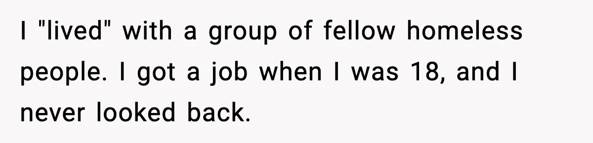 I "lived" with a group of fellow homeless people. I got a job when I was 18, and I never looked back.