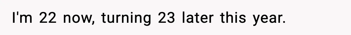 I'm 22 now, turning 23 later this year.