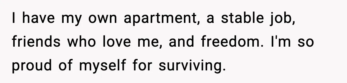I have my own apartment, a stable job, friends who love me, and freedom. I'm so proud of myself for surviving.