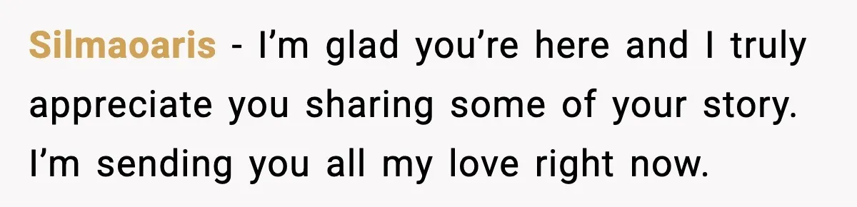 Silmaoaris − I’m glad you’re here and I truly appreciate you sharing some of your story. I’m sending you all my love right now.