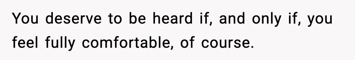 You deserve to be heard if, and only if, you feel fully comfortable, of course.