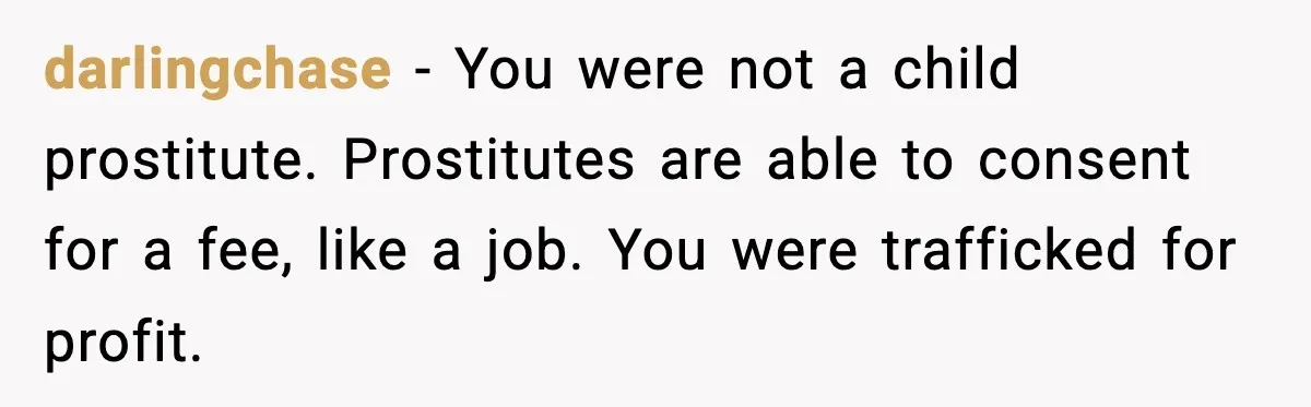 darlingchase − You were not a child prostitute. Prostitutes are able to consent for a fee, like a job. You were trafficked for profit.