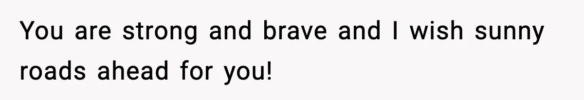 You are strong and brave and I wish sunny roads ahead for you!