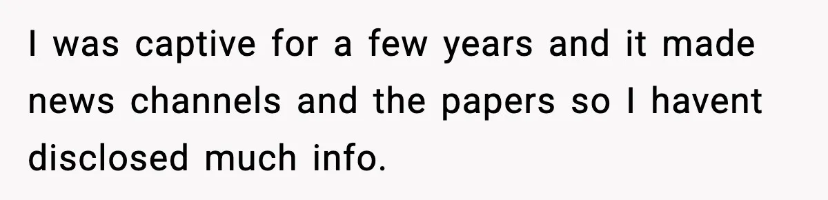 I was captive for a few years and it made news channels and the papers so I havent disclosed much info.