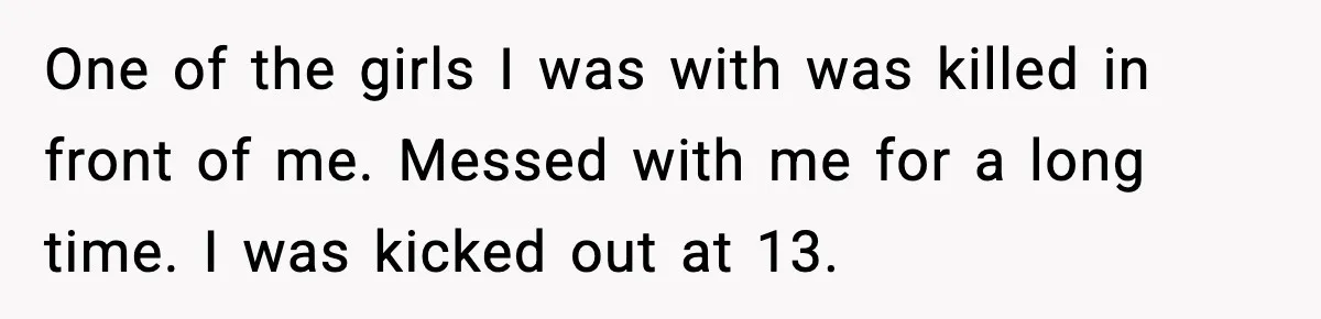One of the girls I was with was killed in front of me. Messed with me for a long time. I was kicked out at 13.