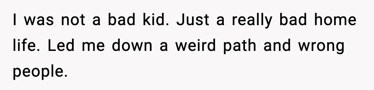 I was not a bad kid. Just a really bad home life. Led me down a weird path and wrong people.