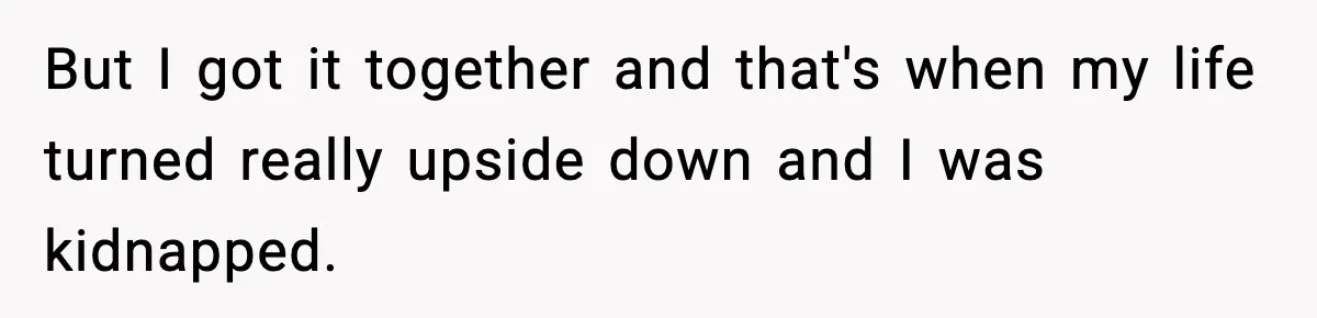 But I got it together and that's when my life turned really upside down and I was kidnapped.